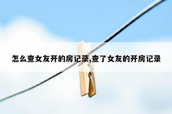 怎么查女友开的房记录,查了女友的开房记录