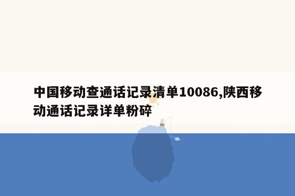 中国移动查通话记录清单10086,陕西移动通话记录详单粉碎