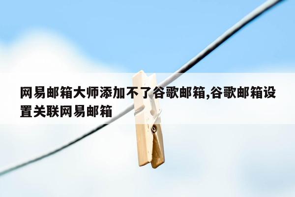 网易邮箱大师添加不了谷歌邮箱,谷歌邮箱设置关联网易邮箱