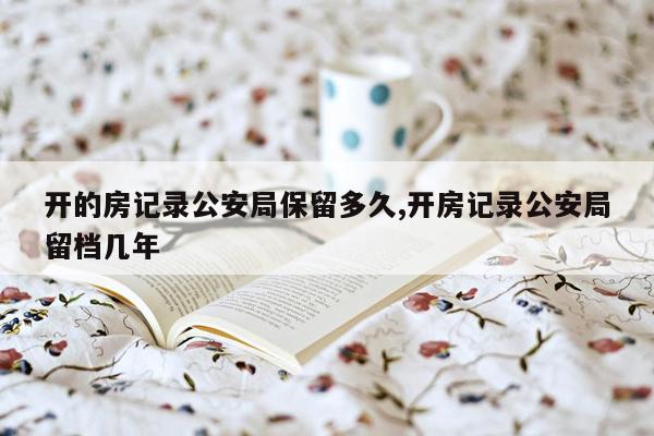 开的房记录公安局保留多久,开房记录公安局留档几年