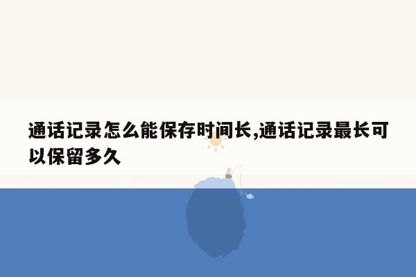 通话记录怎么能保存时间长,通话记录最长可以保留多久