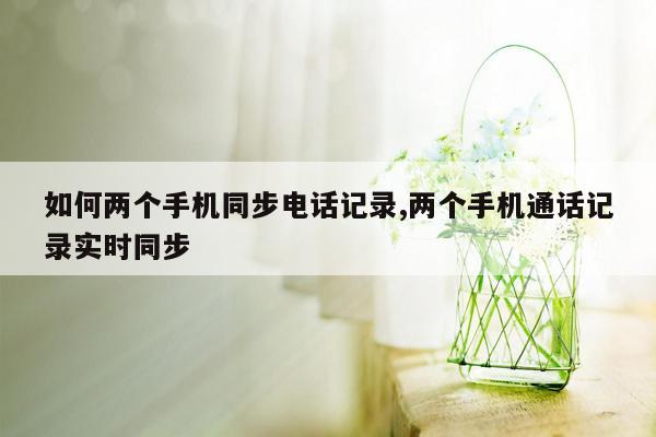 如何两个手机同步电话记录,两个手机通话记录实时同步