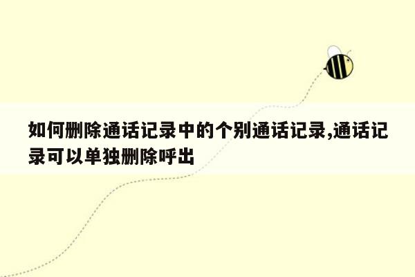 如何删除通话记录中的个别通话记录,通话记录可以单独删除呼出