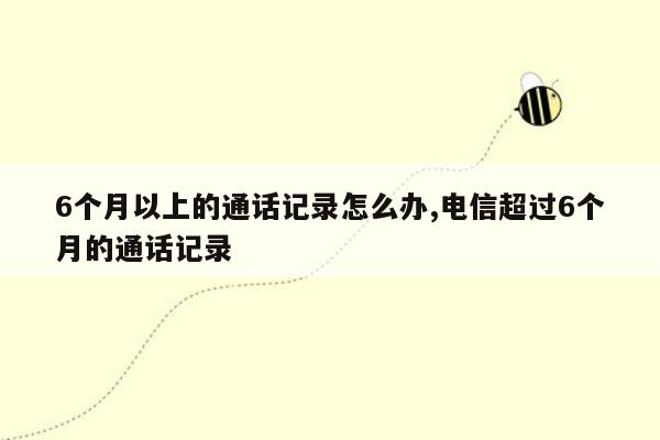 6个月以上的通话记录怎么办,电信超过6个月的通话记录