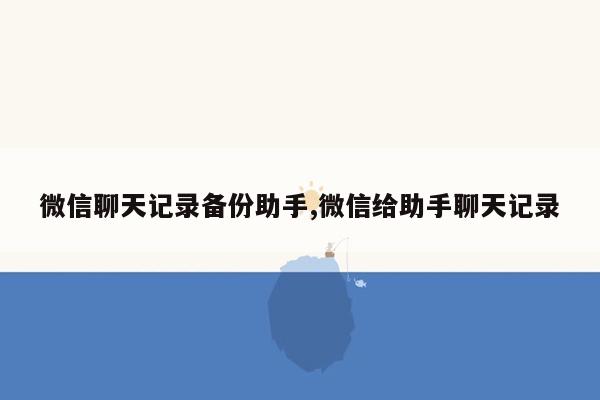 微信聊天记录备份助手,微信给助手聊天记录