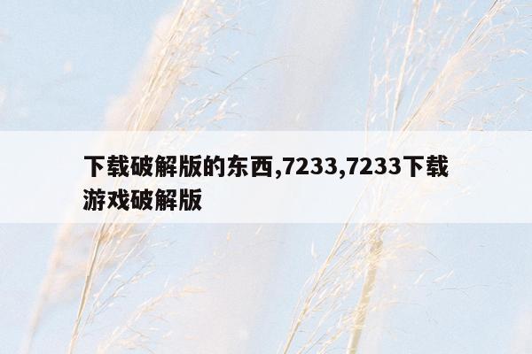 下载破解版的东西,7233,7233下载游戏破解版