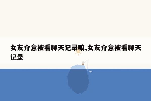 女友介意被看聊天记录嘛,女友介意被看聊天记录