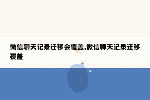 微信聊天记录迁移会覆盖,微信聊天记录迁移覆盖