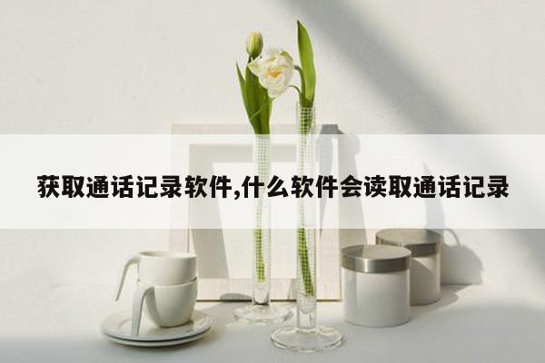 获取通话记录软件,什么软件会读取通话记录