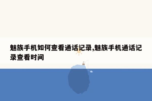 魅族手机如何查看通话记录,魅族手机通话记录查看时间