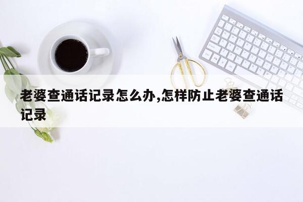 老婆查通话记录怎么办,怎样防止老婆查通话记录