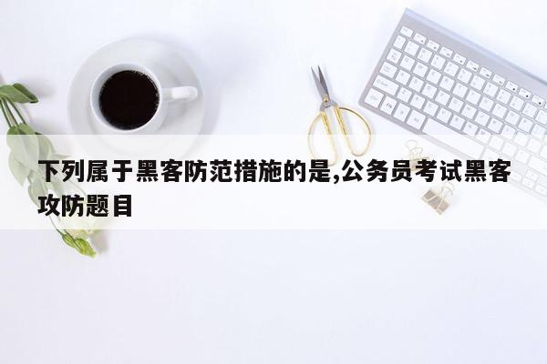 下列属于黑客防范措施的是,公务员考试黑客攻防题目