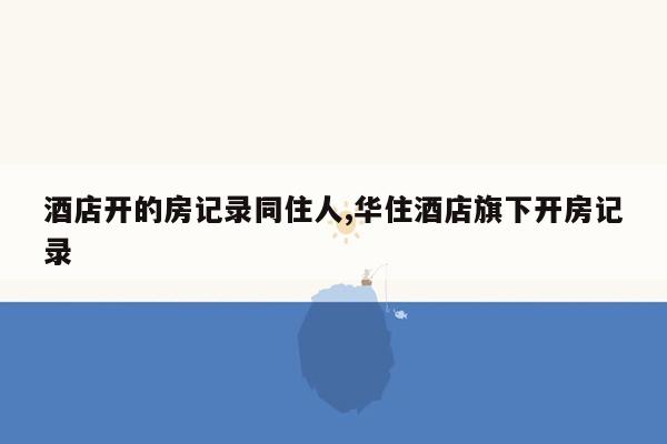 酒店开的房记录同住人,华住酒店旗下开房记录