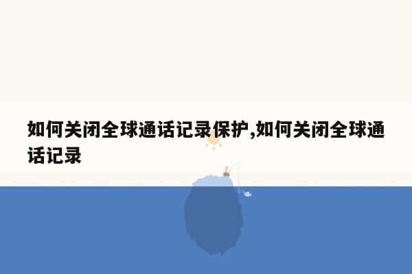 如何关闭全球通话记录保护,如何关闭全球通话记录