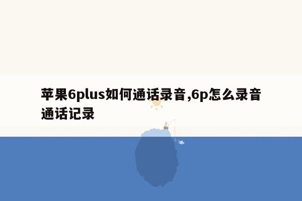 苹果6plus如何通话录音,6p怎么录音通话记录