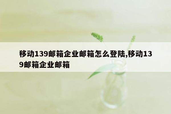 移动139邮箱企业邮箱怎么登陆,移动139邮箱企业邮箱