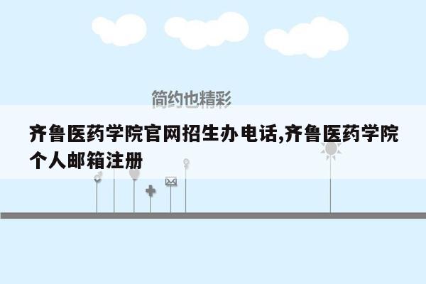 齐鲁医药学院官网招生办电话,齐鲁医药学院个人邮箱注册