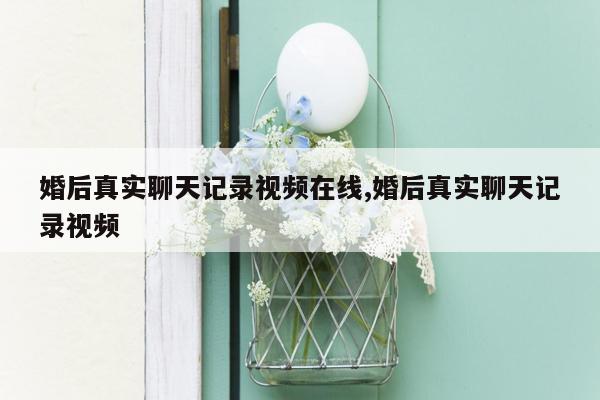 婚后真实聊天记录视频在线,婚后真实聊天记录视频