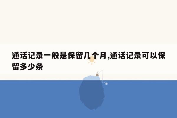 通话记录一般是保留几个月,通话记录可以保留多少条