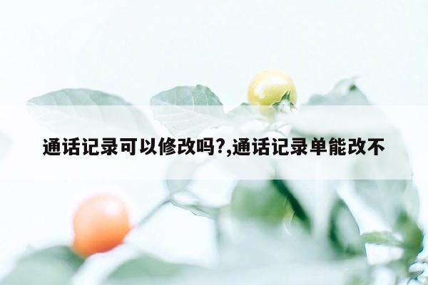 通话记录可以修改吗?,通话记录单能改不