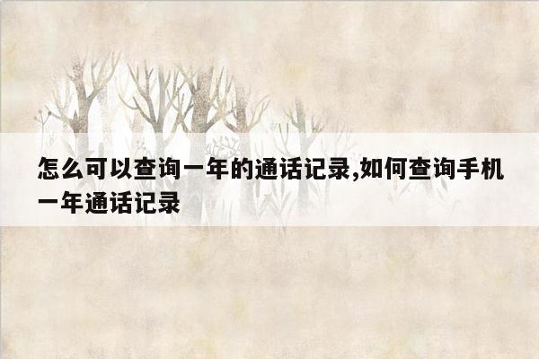 怎么可以查询一年的通话记录,如何查询手机一年通话记录