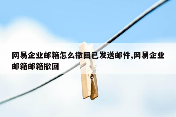 网易企业邮箱怎么撤回已发送邮件,网易企业邮箱邮箱撤回