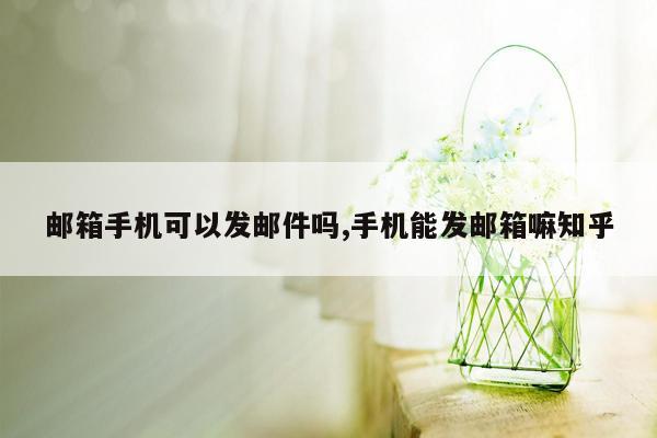 邮箱手机可以发邮件吗,手机能发邮箱嘛知乎