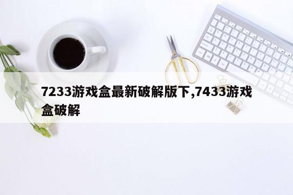 7233游戏盒最新破解版下,7433游戏盒破解