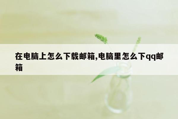 在电脑上怎么下载邮箱,电脑里怎么下qq邮箱