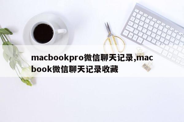 macbookpro微信聊天记录,macbook微信聊天记录收藏