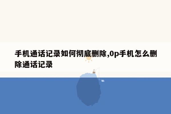 手机通话记录如何彻底删除,0p手机怎么删除通话记录