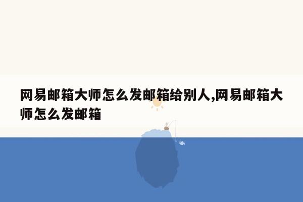 网易邮箱大师怎么发邮箱给别人,网易邮箱大师怎么发邮箱