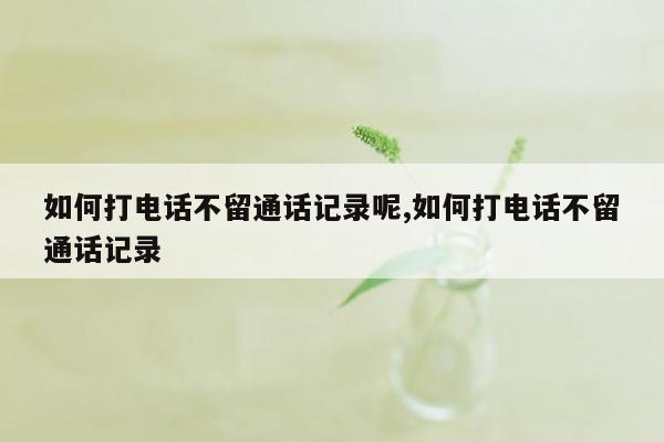 如何打电话不留通话记录呢,如何打电话不留通话记录