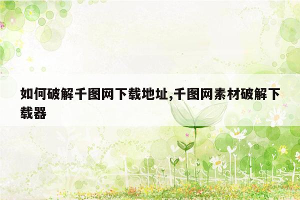 如何破解千图网下载地址,千图网素材破解下载器