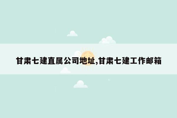 甘肃七建直属公司地址,甘肃七建工作邮箱