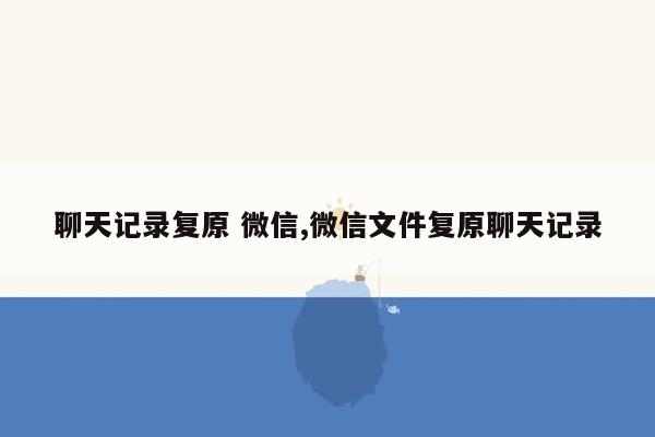 聊天记录复原 微信,微信文件复原聊天记录