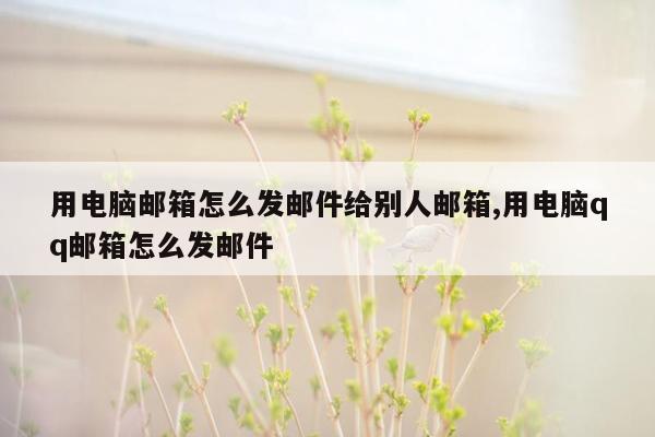 用电脑邮箱怎么发邮件给别人邮箱,用电脑qq邮箱怎么发邮件