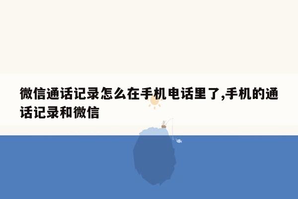 微信通话记录怎么在手机电话里了,手机的通话记录和微信