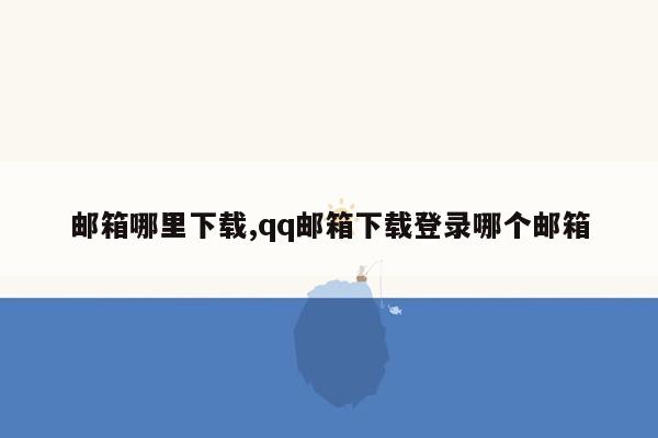 邮箱哪里下载,qq邮箱下载登录哪个邮箱