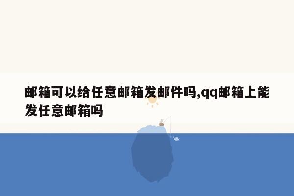 邮箱可以给任意邮箱发邮件吗,qq邮箱上能发任意邮箱吗