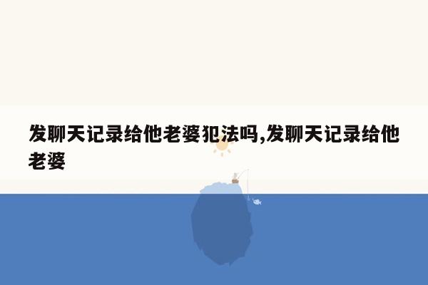 发聊天记录给他老婆犯法吗,发聊天记录给他老婆