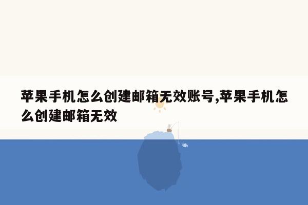 苹果手机怎么创建邮箱无效账号,苹果手机怎么创建邮箱无效