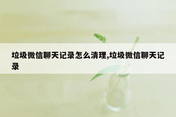 垃圾微信聊天记录怎么清理,垃圾微信聊天记录