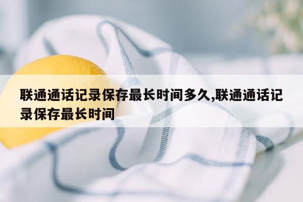 联通通话记录保存最长时间多久,联通通话记录保存最长时间