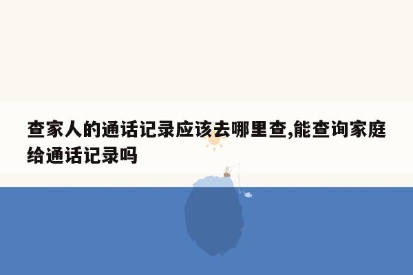 查家人的通话记录应该去哪里查,能查询家庭给通话记录吗