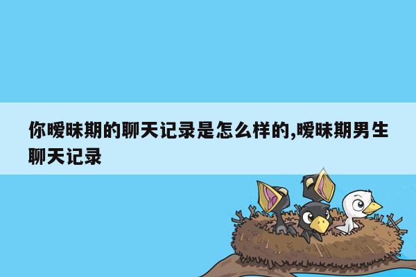 你暧昧期的聊天记录是怎么样的,暧昧期男生聊天记录