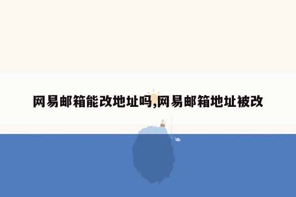 网易邮箱能改地址吗,网易邮箱地址被改