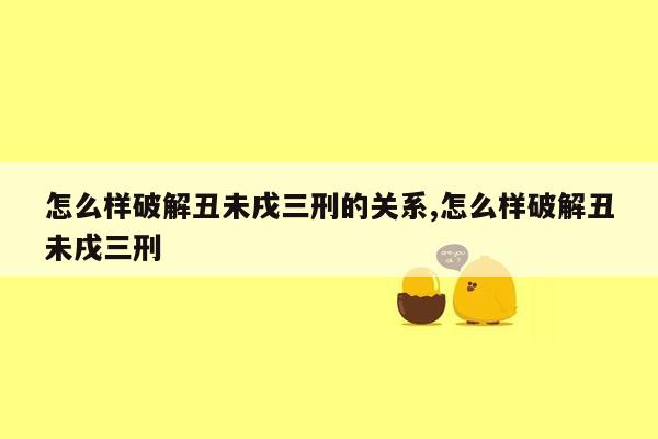 怎么样破解丑未戌三刑的关系,怎么样破解丑未戌三刑