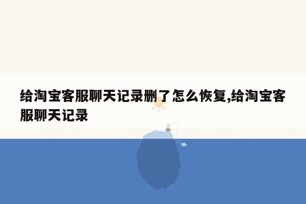 给淘宝客服聊天记录删了怎么恢复,给淘宝客服聊天记录