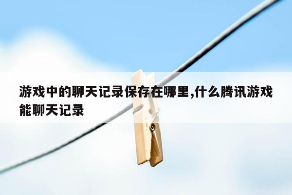 游戏中的聊天记录保存在哪里,什么腾讯游戏能聊天记录